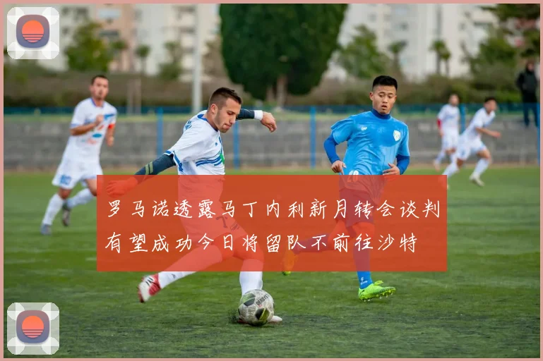 罗马诺透露马丁内利新月转会谈判有望成功今日将留队不前往沙特