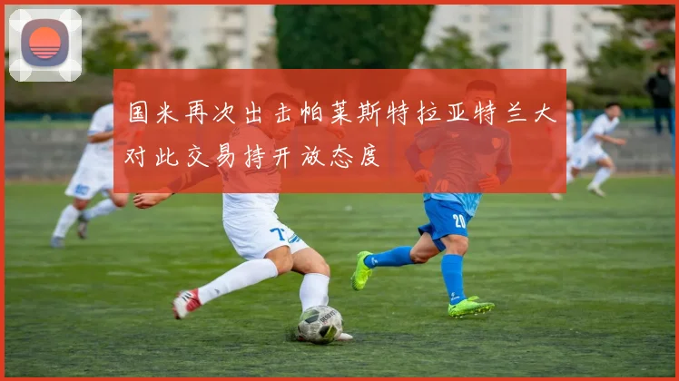 国米再次出击帕莱斯特拉亚特兰大对此交易持开放态度